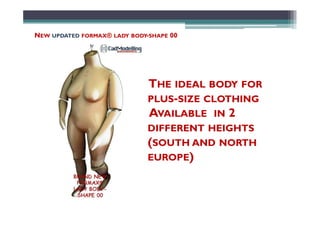 NEW UPDATED FORMAX® LADY BODY-SHAPE 00
THE IDEAL BODY FOR
PLUS-SIZE CLOTHING
AVAILABLE IN 2AVAILABLE IN 2
DIFFERENT HEIGHTS
(SOUTH AND NORTH
EUROPE)
 