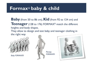 Formax® baby & child
Baby (from 50 to 86 cm), Kid (from 92 to 124 cm) and
Teenager (128 to 176) FORMAX® match the different
heights and body shapes.
They allow to design and test baby and teenager clothing in
the right way
They allow to design and test baby and teenager clothing in
the right way
Plumpy
FORMAX®
Baby FORMAX®
 
