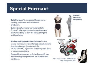 Special Formax®
Soft Formax® is the special female torso
used by underwear and beachwear
producers.
Built with soft, waterproof material, Soft
Formax® fully reproduces the consistency of
the human body to test the fitting of lingerie
FORMAX®
6 MONTHS
PREGNANCY
the human body to test the fitting of lingerie
and beachwear
Active and SuperActive Formax® is the
special mannequin with enhanced articulation and
distributed weight (on demand) for
SPORTSWEAR, ergonomic and safety tests even
in extreme conditions.
Equippable with sensors, Active Formax® can
withstand high temperatures for extreme test
conditions. Active and SuperActive FORMAX® for
safety and ergonomic tests
 