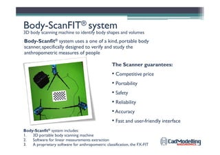 BodyBody--ScanFITScanFIT®® systemsystem
3D body scanning machine to identify body shapes and volumes
The Scanner guarantees:
• Competitive price
Body-Scanfit® system uses a one of a kind, portable body
scanner, specifically designed to verify and study the
anthropometric measures of people
•
• Portability
• Safety
• Reliability
•Accuracy
• Fast and user-friendly interface
Body-Scanfit® system includes:
1. 3D portable body scanning machine
2. Software for linear measurements extraction
3. A proprietary software for anthropometric classification, the FX-FIT
 