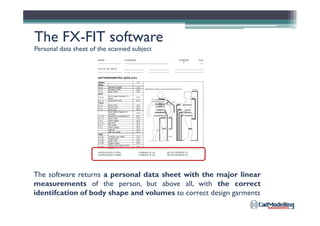 The FXThe FX--FIT softwareFIT software
Personal data sheet of the scanned subject
The software returns a personal data sheet with the major linear
measurements of the person, but above all, with the correct
identifcation of body shape and volumes to correct design garments
 