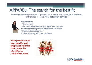 APPAREL: The search for the best fitAPPAREL: The search for the best fit
Nowadays, the mass production of garments has no real connection to the body shapes
and volumes of people. Fit is not always correct!
Problems of:
• Unsold stock
• Garments adjustments and so higher perceived price
• Less customer loyalty and retention to the brand
• Huge waste of resources
•Time-consuming effort for customers•Time-consuming effort for customers
Each person has its
own specific body
shape and volumes
that cannot be
identified as
traditional “sizes”
 