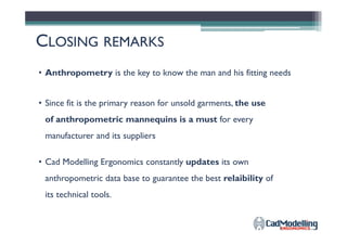 • Anthropometry is the key to know the man and his fitting needs
CCLOSINGLOSING REMARKSREMARKS
• Since fit is the primary reason for unsold garments, the use
of anthropometric mannequins is a must for everyof anthropometric mannequins is a must for every
manufacturer and its suppliers
• Cad Modelling Ergonomics constantly updates its own
anthropometric data base to guarantee the best relaibility of
its technical tools.
 