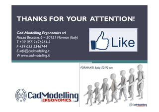THANKS FOR YOUR ATTENTION!THANKS FOR YOUR ATTENTION!
Cad Modelling Ergonomics srlCad Modelling Ergonomics srl
Piazza Beccaria, 6Piazza Beccaria, 6 –– 5012150121 FlorenceFlorence (Italy)(Italy)
T +39 055 2476261T +39 055 2476261--22
F +39 055 2346744F +39 055 2346744
E info@cadmodelling.itE info@cadmodelling.it
W www.cadmodelling.itW www.cadmodelling.itW www.cadmodelling.itW www.cadmodelling.it
 