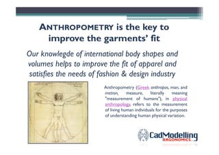 AANTHROPOMETRYNTHROPOMETRY isis the keythe key toto
improveimprove thethe garmentsgarments’’ fitfit
Our knowlegde of international body shapes and
volumes helps to improve the fit of apparel and
satisfies the needs of fashion & design industrysatisfies the needs of fashion & design industry
Anthropometry (Greek anthropos, man, and
metron, measure, literally meaning
"measurement of humans"), in physical
anthropology, refers to the measurement
of living human individuals for the purposes
of understanding human physical variation.
 