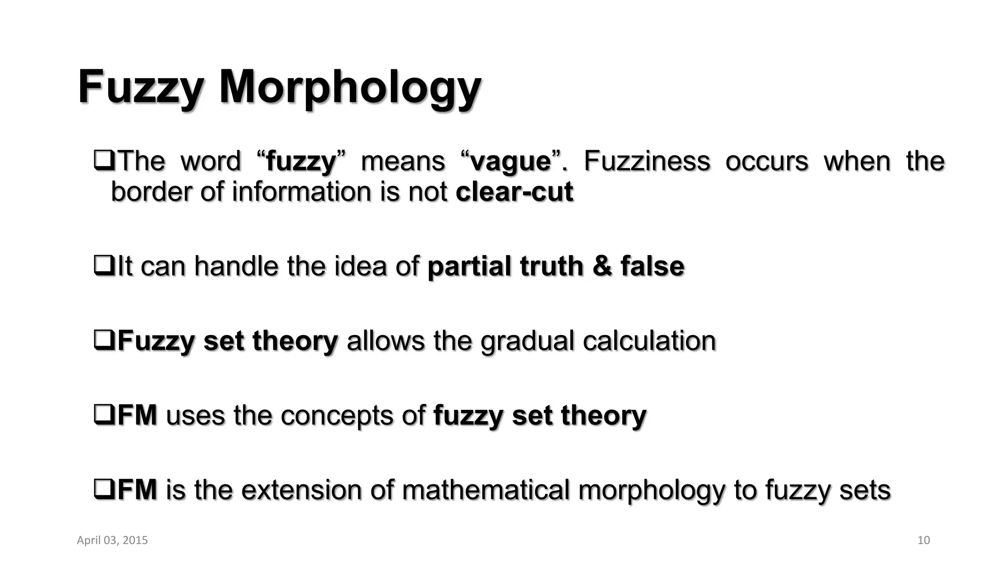 Fuzzy Morphology
The word “fuzzy” means “vague”. Fuzziness occurs when the
border of information is not clear-cut
It can handle the idea of partial truth & false
Fuzzy set theory allows the gradual calculation
FM uses the concepts of fuzzy set theory
FM is the extension of mathematical morphology to fuzzy sets
10April 03, 2015
 
