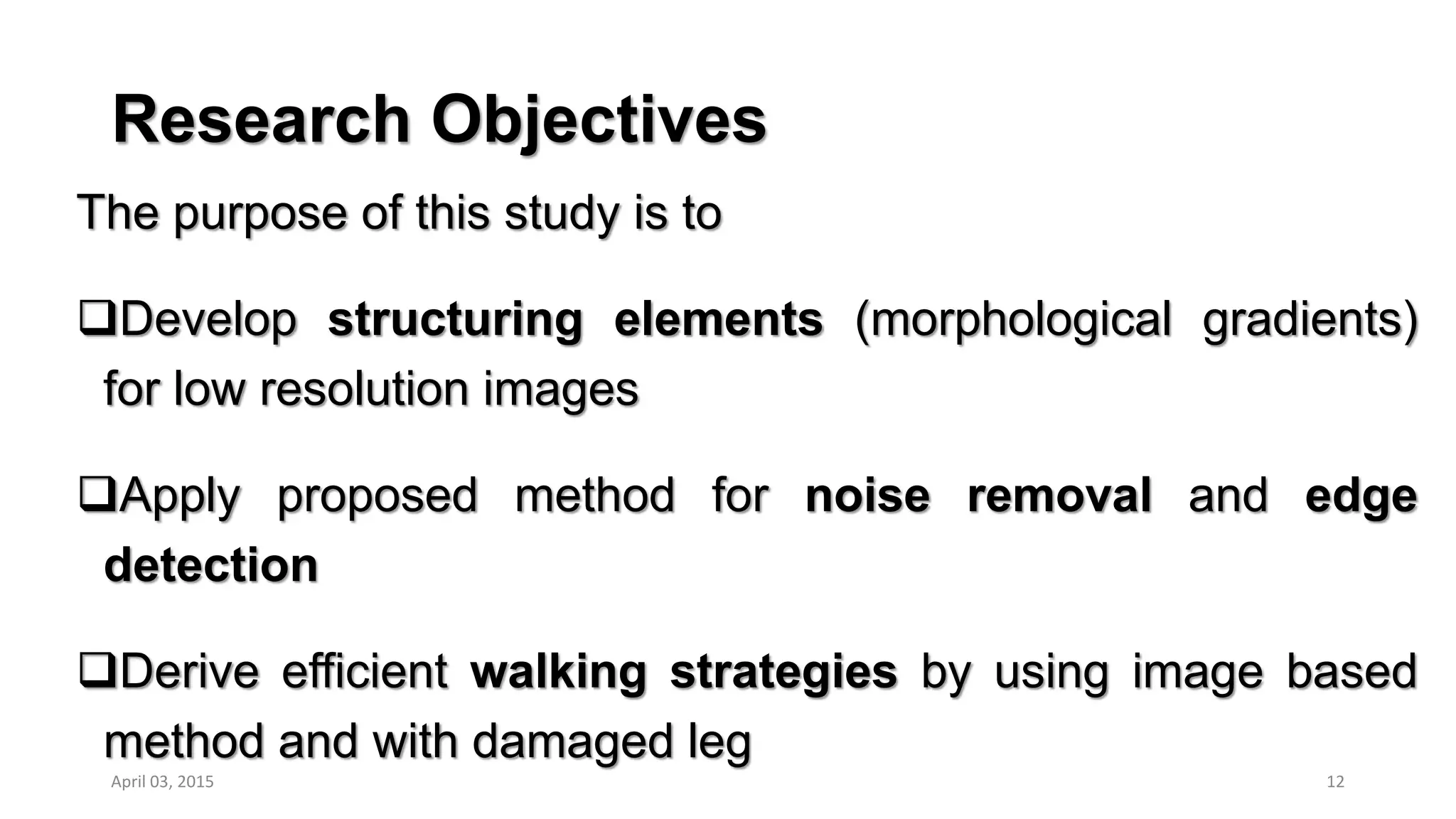 Research Objectives
The purpose of this study is to
Develop structuring elements (morphological gradients)
for low resolution images
Apply proposed method for noise removal and edge
detection
Derive efficient walking strategies by using image based
method and with damaged leg
12April 03, 2015
 