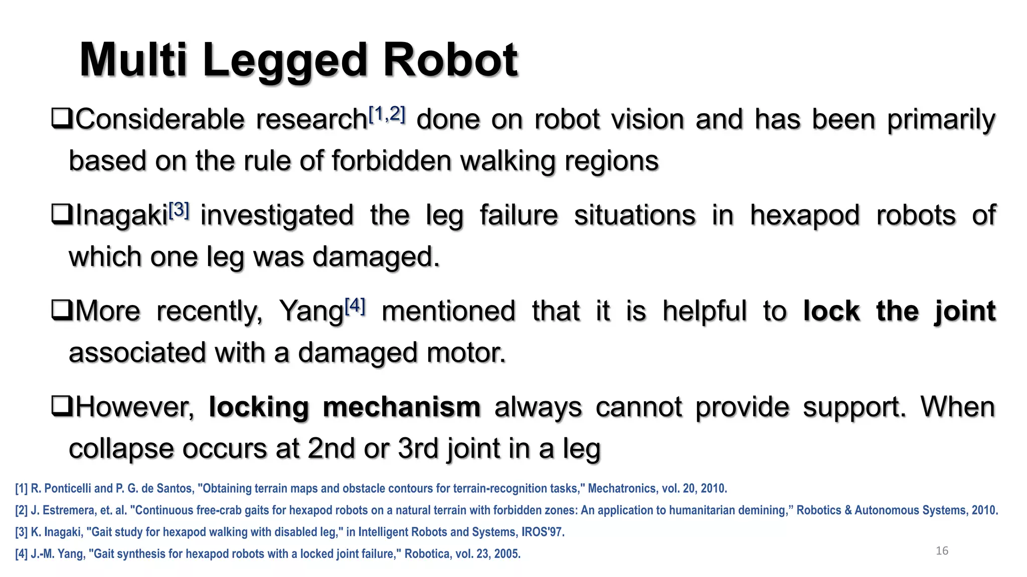 Multi Legged Robot
Considerable research[1,2] done on robot vision and has been primarily
based on the rule of forbidden walking regions
Inagaki[3] investigated the leg failure situations in hexapod robots of
which one leg was damaged.
More recently, Yang[4] mentioned that it is helpful to lock the joint
associated with a damaged motor.
However, locking mechanism always cannot provide support. When
collapse occurs at 2nd or 3rd joint in a leg
16
[1] R. Ponticelli and P. G. de Santos, "Obtaining terrain maps and obstacle contours for terrain-recognition tasks," Mechatronics, vol. 20, 2010.
[2] J. Estremera, et. al. "Continuous free-crab gaits for hexapod robots on a natural terrain with forbidden zones: An application to humanitarian demining,” Robotics & Autonomous Systems, 2010.
[3] K. Inagaki, "Gait study for hexapod walking with disabled leg," in Intelligent Robots and Systems, IROS'97.
[4] J.-M. Yang, "Gait synthesis for hexapod robots with a locked joint failure," Robotica, vol. 23, 2005.
 