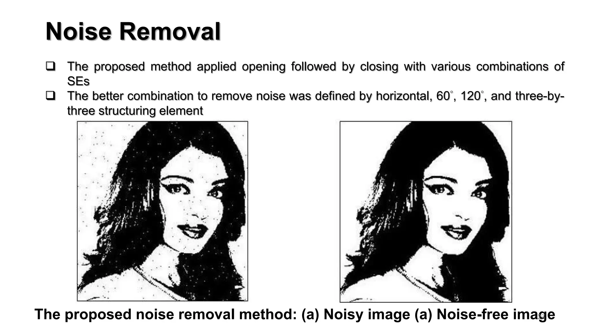 Noise Removal
The proposed noise removal method: (a) Noisy image (a) Noise-free image
 The proposed method applied opening followed by closing with various combinations of
SEs
 The better combination to remove noise was defined by horizontal, 60°, 120°, and three-by-
three structuring element
23
 