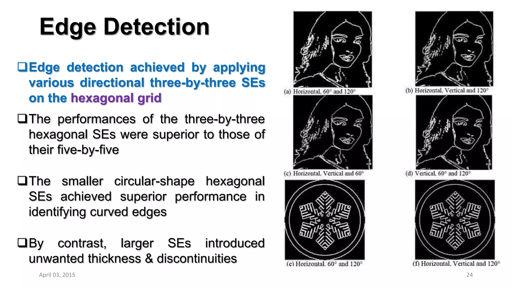Edge Detection
Edge detection achieved by applying
various directional three-by-three SEs
on the hexagonal grid
24
The performances of the three-by-three
hexagonal SEs were superior to those of
their five-by-five
The smaller circular-shape hexagonal
SEs achieved superior performance in
identifying curved edges
By contrast, larger SEs introduced
unwanted thickness & discontinuities
April 03, 2015
 