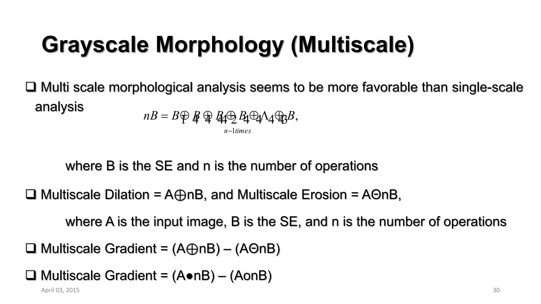 Grayscale Morphology (Multiscale)
 Multi scale morphological analysis seems to be more favorable than single-scale
analysis
where B is the SE and n is the number of operations
 Multiscale Dilation = A⊕nB, and Multiscale Erosion = AΘnB,
where A is the input image, B is the SE, and n is the number of operations
 Multiscale Gradient = (A⊕nB) – (AΘnB)
 Multiscale Gradient = (A●nB) – (AonB)
30
,
1
   
timesn
BBBBBnB


April 03, 2015
 