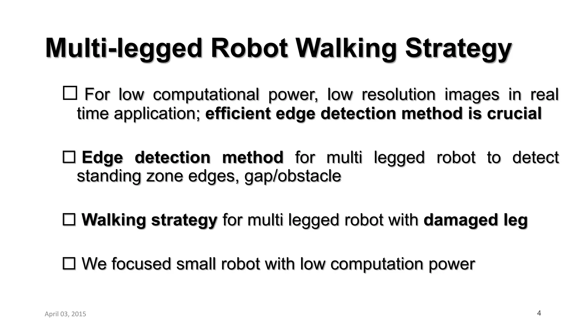 Multi-legged Robot Walking Strategy
 For low computational power, low resolution images in real
time application; efficient edge detection method is crucial
 Edge detection method for multi legged robot to detect
standing zone edges, gap/obstacle
 Walking strategy for multi legged robot with damaged leg
 We focused small robot with low computation power
4April 03, 2015
 
