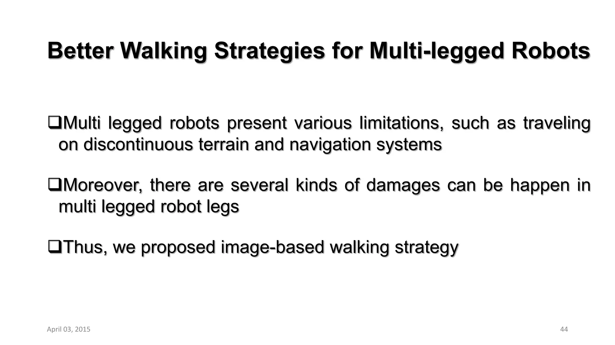 Better Walking Strategies for Multi-legged Robots
Multi legged robots present various limitations, such as traveling
on discontinuous terrain and navigation systems
Moreover, there are several kinds of damages can be happen in
multi legged robot legs
Thus, we proposed image-based walking strategy
44April 03, 2015
 