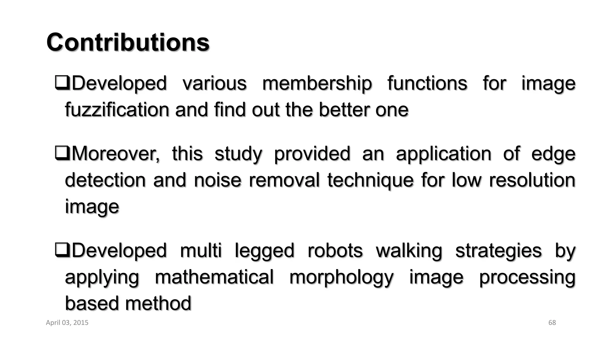 Contributions
Developed various membership functions for image
fuzzification and find out the better one
Moreover, this study provided an application of edge
detection and noise removal technique for low resolution
image
Developed multi legged robots walking strategies by
applying mathematical morphology image processing
based method
68April 03, 2015
 