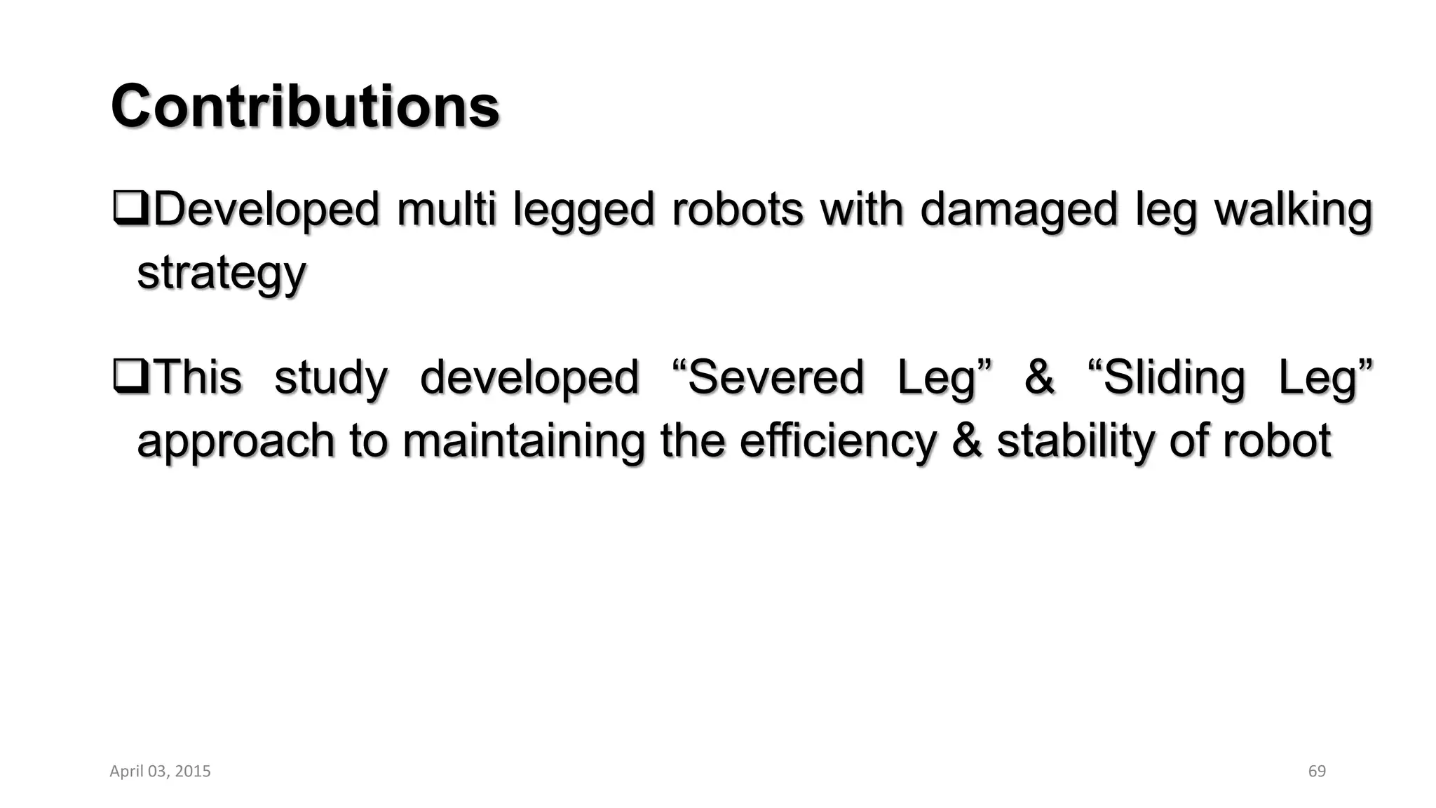 Contributions
Developed multi legged robots with damaged leg walking
strategy
This study developed “Severed Leg” & “Sliding Leg”
approach to maintaining the efficiency & stability of robot
69April 03, 2015
 