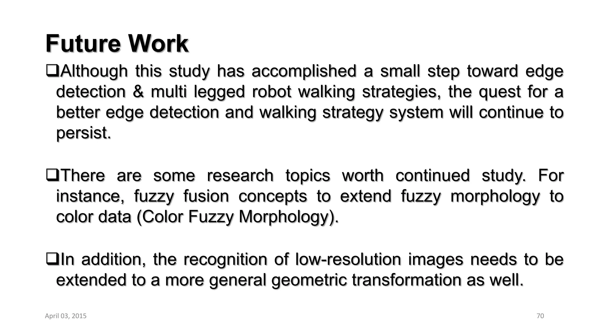 Future Work
Although this study has accomplished a small step toward edge
detection & multi legged robot walking strategies, the quest for a
better edge detection and walking strategy system will continue to
persist.
There are some research topics worth continued study. For
instance, fuzzy fusion concepts to extend fuzzy morphology to
color data (Color Fuzzy Morphology).
In addition, the recognition of low-resolution images needs to be
extended to a more general geometric transformation as well.
70April 03, 2015
 