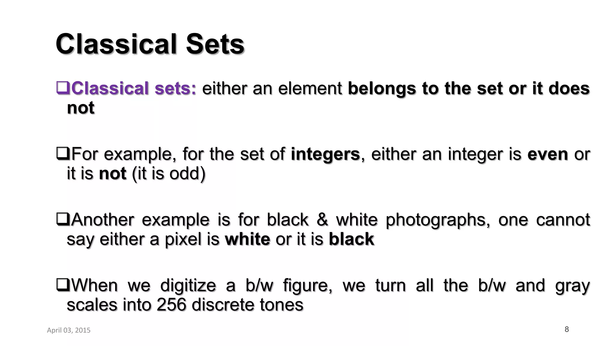 Classical Sets
8
Classical sets: either an element belongs to the set or it does
not
For example, for the set of integers, either an integer is even or
it is not (it is odd)
Another example is for black & white photographs, one cannot
say either a pixel is white or it is black
When we digitize a b/w figure, we turn all the b/w and gray
scales into 256 discrete tones
April 03, 2015
 