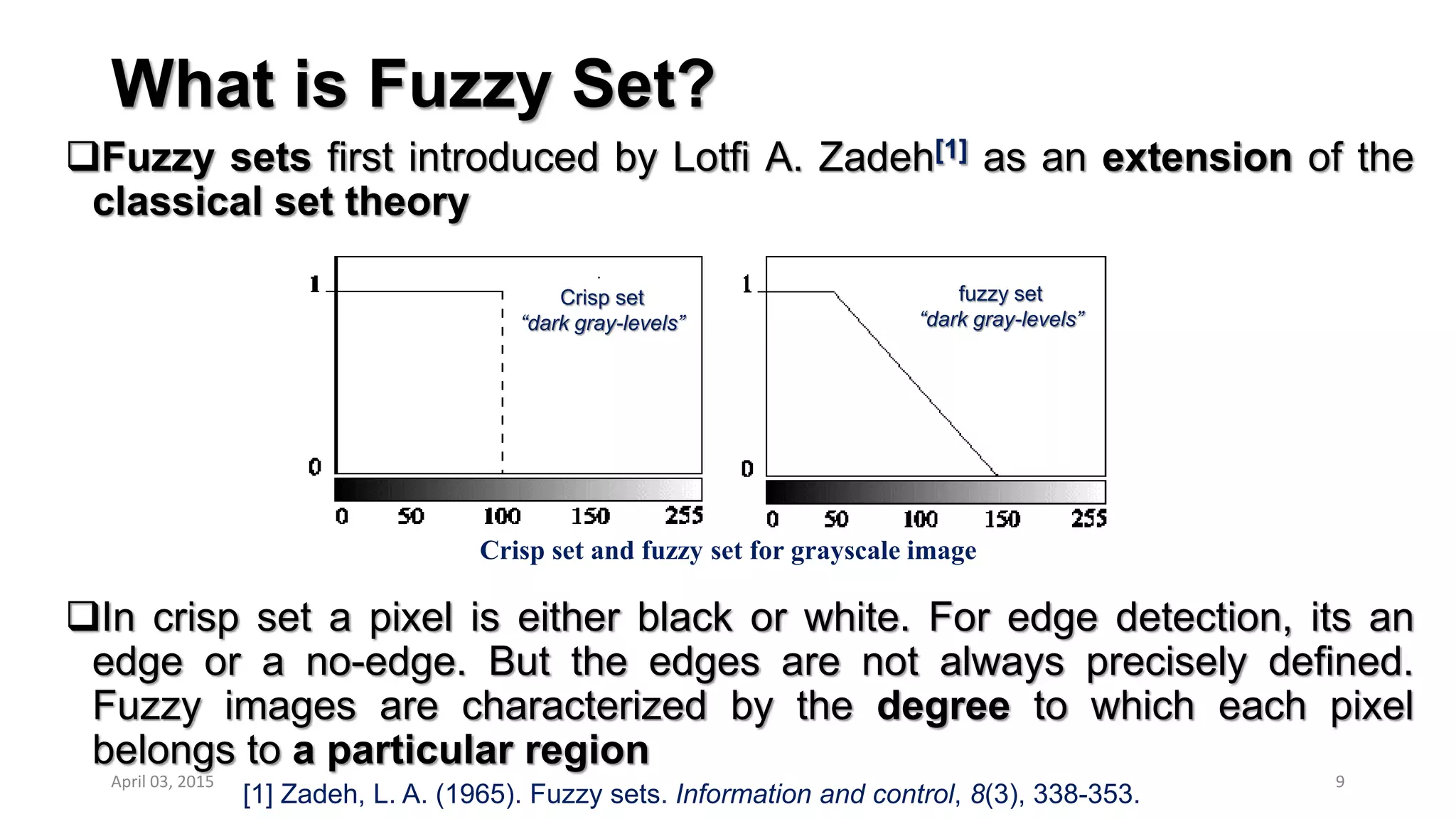 What is Fuzzy Set?
Fuzzy sets first introduced by Lotfi A. Zadeh[1] as an extension of the
classical set theory
In crisp set a pixel is either black or white. For edge detection, its an
edge or a no-edge. But the edges are not always precisely defined.
Fuzzy images are characterized by the degree to which each pixel
belongs to a particular region
9
Crisp set and fuzzy set for grayscale image
[1] Zadeh, L. A. (1965). Fuzzy sets. Information and control, 8(3), 338-353.
Crisp set
“dark gray-levels”
fuzzy set
“dark gray-levels”
April 03, 2015
 