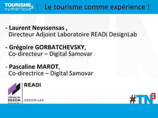 Le	
  tourisme	
  comme	
  expérience	
  !
-­‐	
  Laurent	
  Neyssensas	
  ,
	
  	
  Directeur	
  Adjoint	
  Laboratoire	
  READi	
  DesignLab
-­‐	
  Grégoire	
  GORBATCHEVSKY,	
  
	
  	
  Co-­‐directeur	
  –	
  Digital	
  Samovar
-­‐	
  Pascaline	
  MAROT,	
  
	
  	
  Co-­‐directrice	
  –	
  Digital	
  Samovar
 
