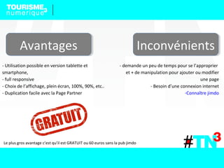 AvantagesAvantages InconvénientsInconvénients
- Utilisation possible en version tablette et
smartphone,
- full responsive
- Choix de l’affichage, plein écran, 100%, 90%, etc..
- Duplication facile avec la Page Partner
- demande un peu de temps pour se l’approprier
et + de manipulation pour ajouter ou modifier
une page
- Besoin d’une connexion internet
-Connaître jimdo
Le plus gros avantage c’est qu’il est GRATUIT ou 60 euros sans la pub jimdo
 