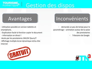 AvantagesAvantages InconvénientsInconvénients
- Utilisation possible en version tablette et
smartphone,
- Duplication facile la fonction copier le document
- information en direct !
-Accès par les prestataires 24h/24 7jours/7
-Affichage multiple écran dynamique et/ou Site
Internet
- demande un peu de temps pour le
paramétrage – animation autour de la saisie
des prestataires
- Tributaire de Google
Gestion des dispos
 