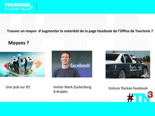 Trouver un moyen d’augmenter la notoriété de la page facebook de l’Office de Tourisme ?
Moyens ?
Une pub sur tf1 Inviter Mark Zuckerberg
À #nddm
Voiture flockée facebook
 