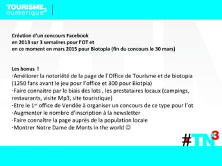 Création d’un concours Facebook
en 2013 sur 3 semaines pour l’OT et
en ce moment en mars 2015 pour Biotopia (fin du concours le 30 mars)
Les bonus !
-Améliorer la notoriété de la page de l’Office de Tourisme et de biotopia
(1250 fans avant le jeu pour l’office et 300 pour Biotpia)
-Faire connaitre par le biais des lots , les prestataires locaux (campings,
restaurants, visite Mp3, site touristique)
-Etre le 1er
office de Vendée à organiser un concours de ce type pour l’ot
-Augmenter le nombre d’inscription à la newsletter
-Faire connaître la page auprès de la population locale
-Montrer Notre Dame de Monts in the world 
 