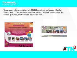 Un concours a été organisé en juin 2013 (3 semaines) sur la page officielle
Facebook de l’Office de Tourisme afin de gagner 1 séjour d’une semaine, des
entrées gratuites , des traversées pour l’Ile d’Yeu….
 