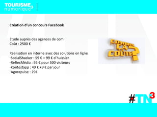 Création d’un concours Facebook
Etude auprès des agences de com
Coût : 2500 €
Réalisation en interne avec des solutions en ligne
-SocialShacker : 59 € + 99 € d’huissier
-ReflexMédia : 95 € pour 500 visiteurs
-Kontestapp : 49 € +9 € par jour
-Agorapulse : 29€
 