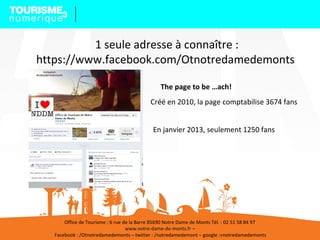 1 seule adresse à connaître :
https://www.facebook.com/Otnotredamedemonts
34
Créé en 2010, la page comptabilise 3674 fans
En janvier 2013, seulement 1250 fans
Office de Tourisme : 6 rue de la Barre 85690 Notre Dame de Monts Tél. : 02 51 58 84 97
www.notre-dame-de-monts.fr –
Facebook : /Otnotredamedemonts – twitter : /notredamedemont – google :+notredamedemonts
The page to be …ach!
 