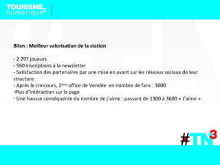 Bilan : Meilleur valorisation de la station
- 2 297 joueurs
- 560 inscriptions à la newsletter
- Satisfaction des partenaires par une mise en avant sur les réseaux sociaux de leur
structure
- Après le concours, 2ème
office de Vendée en nombre de fans : 3600
-Plus d’intéraction sur la page
- Une hausse conséquente du nombre de j’aime : passant de 1300 à 3600 « J’aime »
 