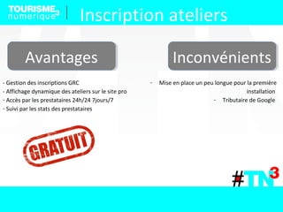 AvantagesAvantages InconvénientsInconvénients
- Gestion des inscriptions GRC
- Affichage dynamique des ateliers sur le site pro
- Accès par les prestataires 24h/24 7jours/7
- Suivi par les stats des prestataires
- Mise en place un peu longue pour la première
installation
- Tributaire de Google
Inscription ateliers
 