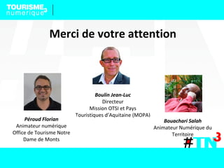 Boulin Jean-Luc
Directeur
Mission OTSI et Pays
Touristiques d’Aquitaine (MOPA)
Bouachari Salah
Animateur Numérique du
Territoire
Péroud Florian
Animateur numérique
Office de Tourisme Notre
Dame de Monts
Merci de votre attention
 
