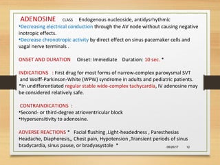 08/26/17 12
ADENOSINE CLASS Endogenous nucleoside, antidysrhythmic
•Decreasing electrical conduction through the AV node without causing negative
inotropic effects.
•Decrease chronotropic activity by direct effect on sinus pacemaker cells and
vagal nerve terminals .
ONSET AND DURATION Onset: Immediate Duration: 10 sec. *
INDICATIONS : First drug for most forms of narrow-complex paroxysmal SVT
and Wolff-Parkinson-White (WPW) syndrome in adults and pediatric patients.
*In undifferentiated regular stable wide-complex tachycardia, IV adenosine may
be considered relatively safe.
CONTRAINDICATIONS :
•Second- or third-degree atrioventricular block
•Hypersensitivity to adenosine.
ADVERSE REACTIONS * Facial ﬂushing ,Light-headedness , Paresthesias
Headache, Diaphoresis,, Chest pain, Hypotension ,Transient periods of sinus
bradycardia, sinus pause, or bradyasystole *
 