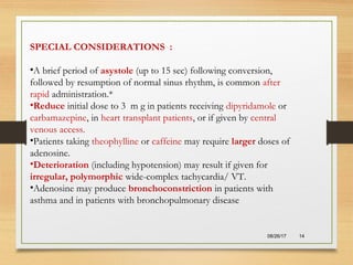 08/26/17 14
SPECIAL CONSIDERATIONS :
•A brief period of asystole (up to 15 sec) following conversion,
followed by resumption of normal sinus rhythm, is common after
rapid administration.*
•Reduce initial dose to 3 m g in patients receiving dipyridamole or
carbamazepine, in heart transplant patients, or if given by central
venous access.
•Patients taking theophylline or caffeine may require larger doses of
adenosine.
•Deterioration (including hypotension) may result if given for
irregular, polymorphic wide-complex tachycardia/ VT.
•Adenosine may produce bronchoconstriction in patients with
asthma and in patients with bronchopulmonary disease
 