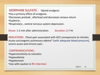 08/26/17 22
MORPHINE SULFATE : Opioid analgesic
•Has a primary effect of analgesia.
•Decreases preload , afterload and decreases venous return
•Euphoria .
•Respiratory , central nervous system depression.
Onset: 1-2 min after administration Duration: 2-7 Hr
INDICATIONS :Chest pain associated with ACS unresponsive to nitrates
Acute carcinogenic pulmonary edema* (with adequate blood pressure),
severe acute and chronic pain .
CONTRAINDICATIONS :
•Hypersensitivity to narcotics
•Hypovolemia
•Hypotension
•Use with caution in RV infarction
 