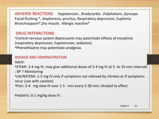 08/26/17 23
ADVERSE REACTIONS Hypotension , Bradycardia ,Palpitations ,Syncope
Facial ﬂushing *, diaphoresis, pruritus, Respiratory depression, Euphoria
Bronchospasm*,Dry mouth, Allergic reaction*
DRUG INTERACTIONS
•Central nervous system depressants may potentiate effects of morphine
(respiratory depression, hypotension, sedation).
•Phenothiazine may potentiate analgesia.
DOSAGE AND ADMINISTRATION
Adult:
•STEMI: 2-4 mg IV; may give additional doses of 2-4 mg IV at 5- to 15-min intervals
; BP ? Monitoring
•UA/NSTEMI: 1-5 mg IV only if symptoms not relieved by nitrates or if symptoms
recur (use with caution)
•Pain: 2-4 mg slow IV over 1-5 min every 5-30 min; titrated to effect
Pediatric: 0.1 mg/kg dose IV .
 