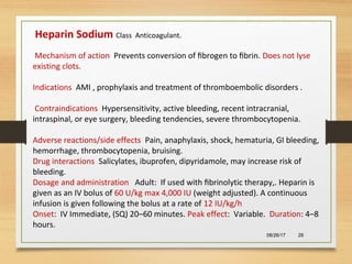 08/26/17 26
Heparin Sodium Class Anticoagulant.
Mechanism of action Prevents conversion of ﬁbrogen to ﬁbrin. Does not lyse
existing clots.
Indications AMI , prophylaxis and treatment of thromboembolic disorders .
Contraindications Hypersensitivity, active bleeding, recent intracranial,
intraspinal, or eye surgery, bleeding tendencies, severe thrombocytopenia.
Adverse reactions/side effects Pain, anaphylaxis, shock, hematuria, GI bleeding,
hemorrhage, thrombocytopenia, bruising.
Drug interactions Salicylates, ibuprofen, dipyridamole, may increase risk of
bleeding.
Dosage and administration Adult: If used with ﬁbrinolytic therapy,. Heparin is
given as an IV bolus of 60 U/kg max 4,000 IU (weight adjusted). A continuous
infusion is given following the bolus at a rate of 12 IU/kg/h
Onset: IV Immediate, (SQ) 20–60 minutes. Peak effect: Variable. Duration: 4–8
hours.
 