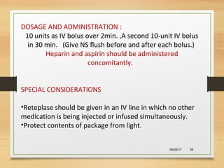 08/26/17 28
DOSAGE AND ADMINISTRATION :
10 units as IV bolus over 2min. ,A second 10-unit IV bolus
in 30 min. (Give NS ﬂush before and after each bolus.)
Heparin and aspirin should be administered
concomitantly.
SPECIAL CONSIDERATIONS
•Reteplase should be given in an IV line in which no other
medication is being injected or infused simultaneously.
•Protect contents of package from light.
 