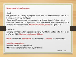 08/26/17 32
Dosage and administration
Adult
•VF /pulseless VT: 300 mg IV/IO push. Initial dose can be followed one time in 3–
5 minutes at 150 mg IV/IO push.
•Recurrent life-threatening ventricular dysrhythmias: Rapid infusion: 150 mg
IV/IO over 10 minutes (15 mg/minute). May repeat rapid infusion (150 mg IV/IO)
every 10 minutes as needed. Maximum cumulative dose: 2.2 g IV/24 h
Pediatric:
5 mg/kg IV/IO bolus. Can repeat the 5 mg/kg IV/IO bolus up to a total dose of 15
mg/kg per 24 h. Maximum single dose: 300 mg.
Onset: Immediate. Peak effect: 10–15 minutes. Duration: 30–45 minutes.
Special considerations :
•Monitor patient for hypotension.
•May worsen or precipitate new dysrhythmias
 
