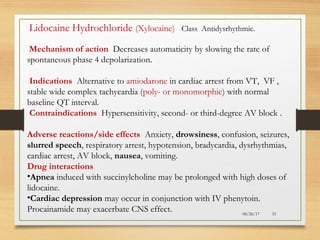 08/26/17 33
Lidocaine Hydrochloride (Xylocaine) Class Antidysrhythmic.
Mechanism of action Decreases automaticity by slowing the rate of
spontaneous phase 4 depolarization.
Indications Alternative to amiodarone in cardiac arrest from VT, VF ,
stable wide complex tachycardia (poly- or monomorphic) with normal
baseline QT interval.
Contraindications Hypersensitivity, second- or third-degree AV block .
Adverse reactions/side effects Anxiety, drowsiness, confusion, seizures,
slurred speech, respiratory arrest, hypotension, bradycardia, dysrhythmias,
cardiac arrest, AV block, nausea, vomiting.
Drug interactions
•Apnea induced with succinylcholine may be prolonged with high doses of
lidocaine.
•Cardiac depression may occur in conjunction with IV phenytoin.
Procainamide may exacerbate CNS effect.
 