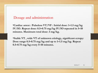 08/26/17 34
Dosage and administration
•Cardiac arrest : Pulseless VT/VF : Initial dose: 1–1.5 mg/kg
IV/IO. Repeat dose: 0.5–0.75 mg/kg IV/IO repeated in 5–10
minutes. Maximum total dose: 3 mg/kg.
•Stable VT , wide VT of unknown etiology, signiﬁcant ectopy:
Dose range 0.5–0.75 mg/kg and up to 1–1.5 mg/kg. Repeat
0.5–0.75 mg/kg every 5–10 minutes.
 