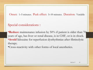 08/26/17 35
Onset: 1–5 minutes. Peak effect: 5–10 minutes. Duration: Variable
Special considerations :
•Reduce maintenance infusion by 50% if patient is older than 70
years of age, has liver or renal disease, is in CHF, or is in shock.
•Avoid lidocaine for reperfusion dysrhythmias after ﬁbrinolytic
therapy.
•Cross-reactivity with other forms of local anesthetics.
 