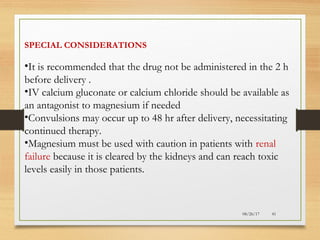 08/26/17 41
SPECIAL CONSIDERATIONS
•It is recommended that the drug not be administered in the 2 h
before delivery .
•IV calcium gluconate or calcium chloride should be available as
an antagonist to magnesium if needed
•Convulsions may occur up to 48 hr after delivery, necessitating
continued therapy.
•Magnesium must be used with caution in patients with renal
failure because it is cleared by the kidneys and can reach toxic
levels easily in those patients.
 