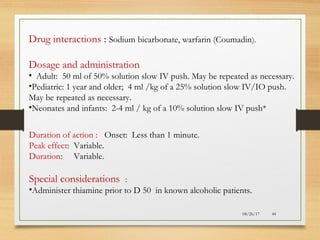 08/26/17 44
Duration of action : Onset: Less than 1 minute.
Peak effect: Variable.
Duration: Variable.
Special considerations :
•Administer thiamine prior to D 50 in known alcoholic patients.
Drug interactions : Sodium bicarbonate, warfarin (Coumadin).
Dosage and administration
• Adult: 50 ml of 50% solution slow IV push. May be repeated as necessary.
•Pediatric: 1 year and older; 4 ml /kg of a 25% solution slow IV/IO push.
May be repeated as necessary.
•Neonates and infants: 2-4 ml / kg of a 10% solution slow IV push*
 