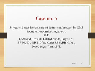 08/26/17 45
Case no. 5
34 year old man known case of depression brought by EMS
found unresponsive , Agitated .
O.E
Confused ,Irritable Dilated pupils, Dry skin
BP 90/60 , HR 110/m, O2sat 95 %,RR10/m .
Blood sugar 7 mmol /L
 