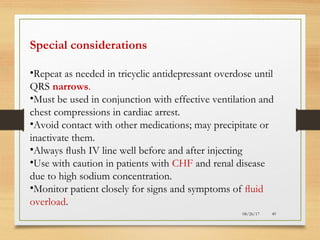 08/26/17 49
Special considerations
•Repeat as needed in tricyclic antidepressant overdose until
QRS narrows.
•Must be used in conjunction with effective ventilation and
chest compressions in cardiac arrest.
•Avoid contact with other medications; may precipitate or
inactivate them.
•Always ﬂush IV line well before and after injecting
•Use with caution in patients with CHF and renal disease
due to high sodium concentration.
•Monitor patient closely for signs and symptoms of ﬂuid
overload.
 