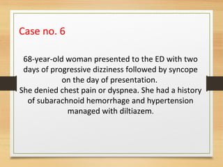 Case no. 6
68-year-old woman presented to the ED with two
days of progressive dizziness followed by syncope
on the day of presentation.
She denied chest pain or dyspnea. She had a history
of subarachnoid hemorrhage and hypertension
managed with diltiazem.
 
