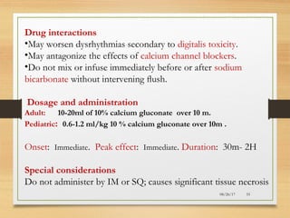 08/26/17 55
Drug interactions
•May worsen dysrhythmias secondary to digitalis toxicity.
•May antagonize the effects of calcium channel blockers.
•Do not mix or infuse immediately before or after sodium
bicarbonate without intervening ﬂush.
Dosage and administration
Adult: 10-20ml of 10% calcium gluconate over 10 m.
Pediatric: 0.6-1.2 ml/kg 10 % calcium gluconate over 10m .
Onset: Immediate. Peak effect: Immediate. Duration: 30m- 2H
Special considerations
Do not administer by IM or SQ; causes significant tissue necrosis
 