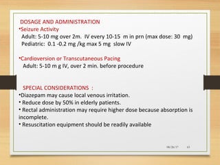 08/26/17 63
DOSAGE AND ADMINISTRATION
•Seizure Activity
Adult: 5-10 mg over 2m. IV every 10-15 m in prn (max dose: 30 mg)
Pediatric: 0.1 -0.2 mg /kg max 5 mg slow IV
•Cardioversion or Transcutaneous Pacing
Adult: 5-10 m g IV, over 2 min. before procedure
SPECIAL CONSIDERATIONS :
•Diazepam may cause local venous irritation.
• Reduce dose by 50% in elderly patients.
• Rectal administration may require higher dose because absorption is
incomplete.
• Resuscitation equipment should be readily available
 
